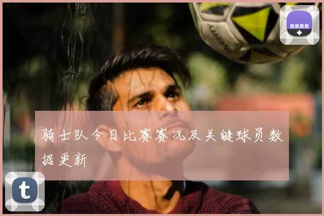 骑士队今日比赛赛况及关键球员数据更新