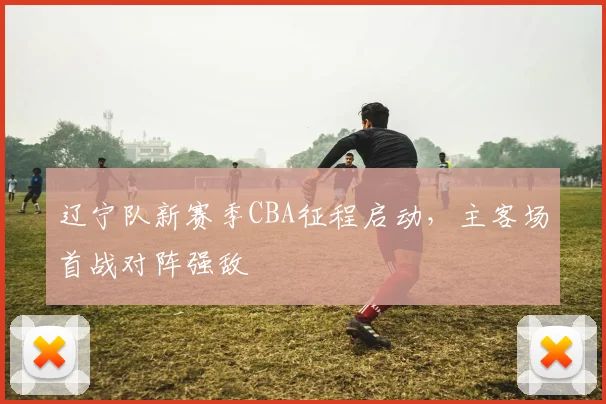 辽宁队新赛季CBA征程启动,主客场首战对阵强敌