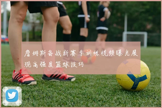 詹姆斯备战新赛季训练视频曝光展现高强度篮球技巧