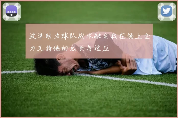 波津助力球队战术融合我在场上全力支持他的成长与适应