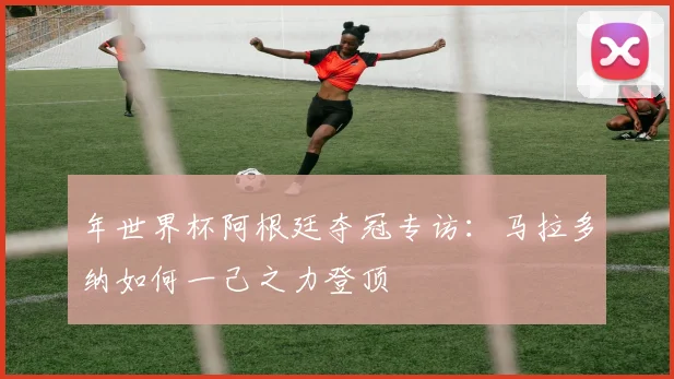 年世界杯阿根廷夺冠专访：马拉多纳如何一己之力登顶