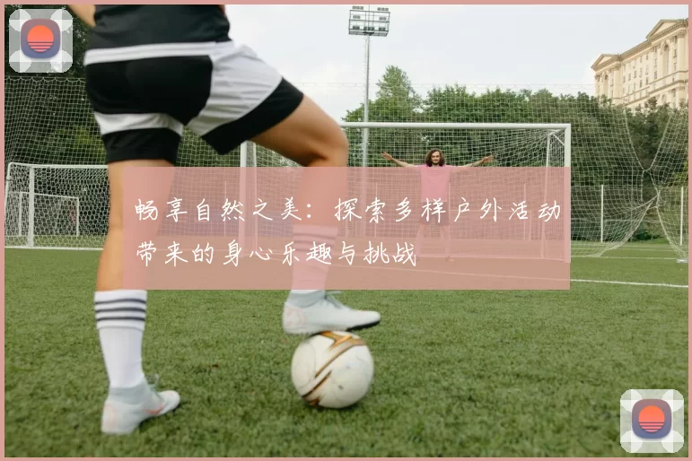 畅享自然之美：探索多样户外活动带来的身心乐趣与挑战