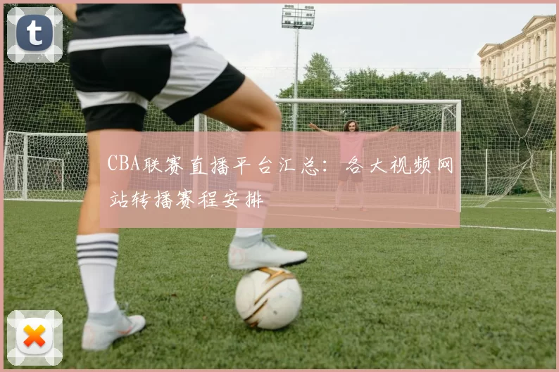 CBA联赛直播平台汇总：各大视频网站转播赛程安排