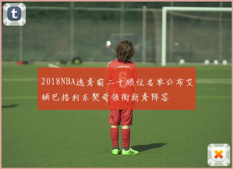 2018NBA选秀前二十顺位名单公布艾顿巴格利东契奇领衔新秀阵容