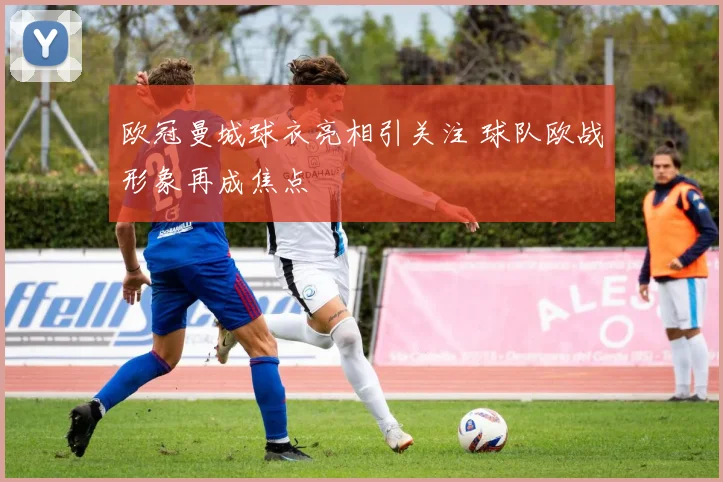 欧冠曼城球衣亮相引关注 球队欧战形象再成焦点