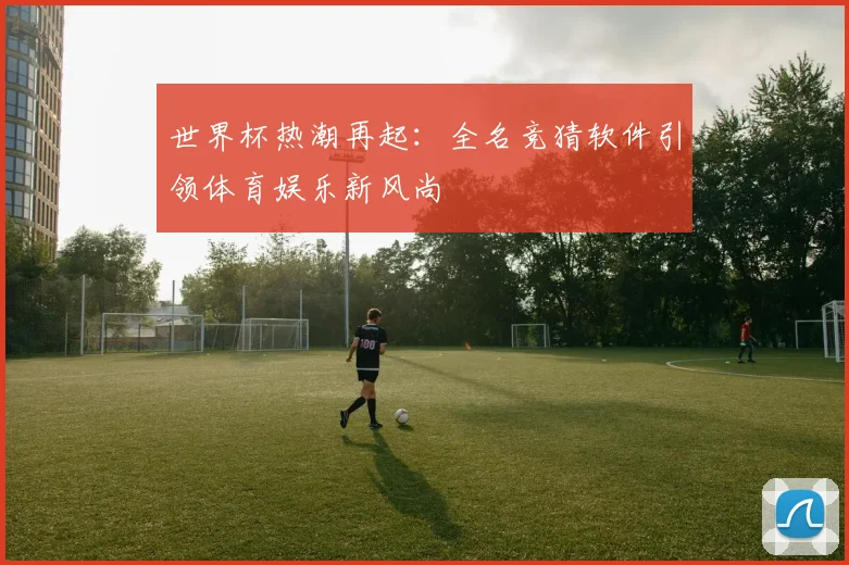 世界杯热潮再起：全名竞猜软件引领体育娱乐新风尚