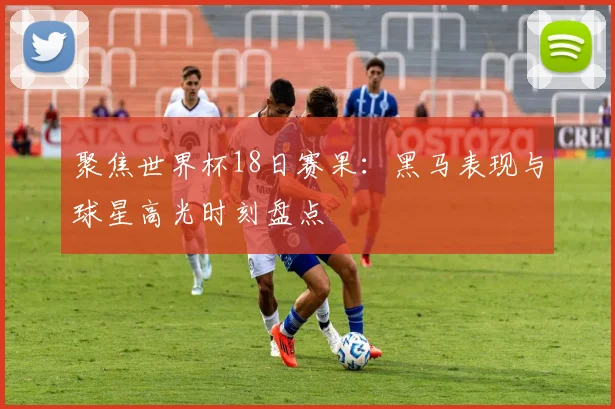 聚焦世界杯18日赛果：黑马表现与球星高光时刻盘点