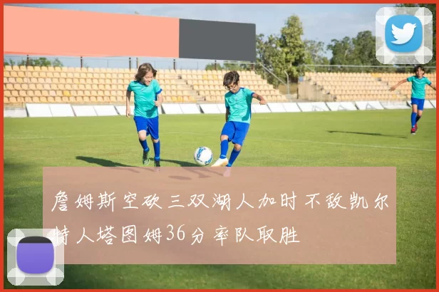 詹姆斯空砍三双湖人加时不敌凯尔特人塔图姆36分率队取胜
