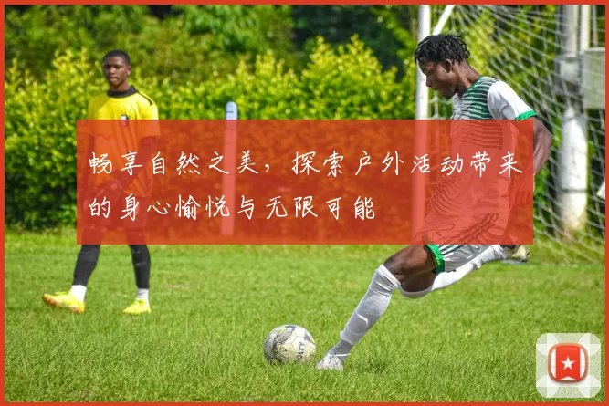 畅享自然之美，探索户外活动带来的身心愉悦与无限可能