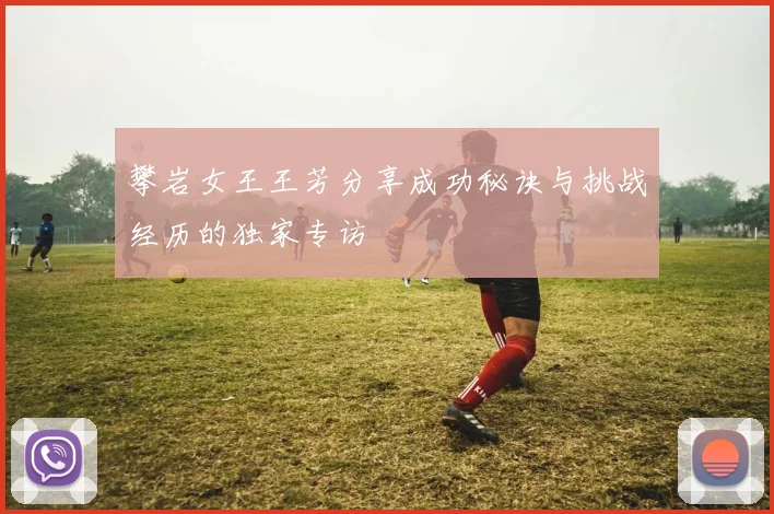 攀岩女王王芳分享成功秘诀与挑战经历的独家专访