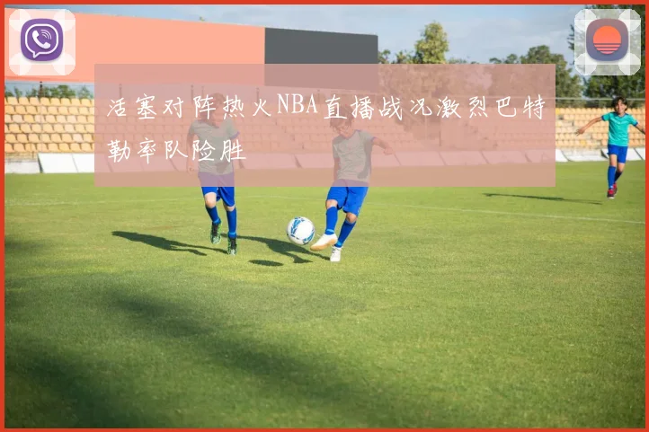 活塞对阵热火NBA直播战况激烈巴特勒率队险胜