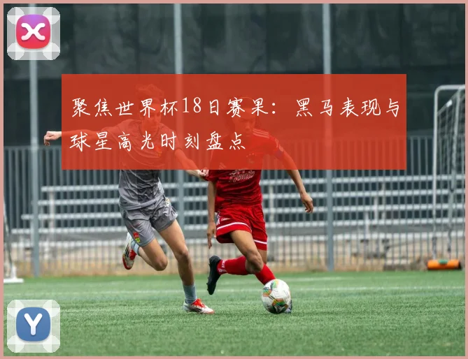聚焦世界杯18日赛果：黑马表现与球星高光时刻盘点