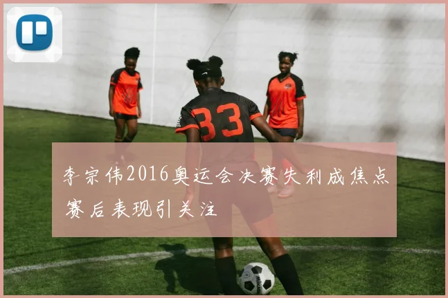 李宗伟2016奥运会决赛失利成焦点 赛后表现引关注