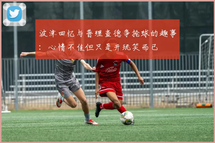 波津回忆与普理查德争抢球的趣事：心情不佳但只是开玩笑而已