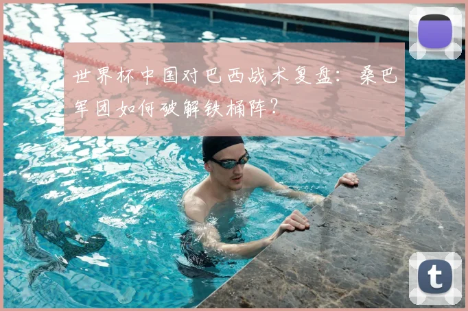 世界杯中国对巴西战术复盘:桑巴军团如何破解铁桶阵?