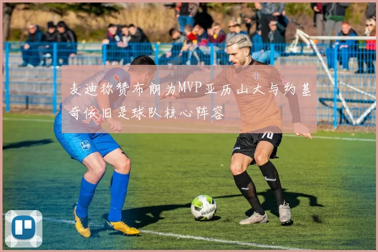 麦迪称赞布朗为MVP亚历山大与约基奇依旧是球队核心阵容