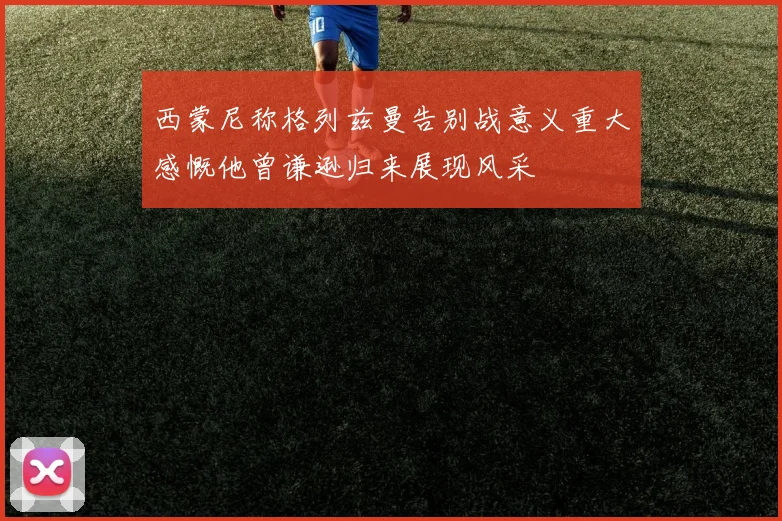 西蒙尼称格列兹曼告别战意义重大感慨他曾谦逊归来展现风采