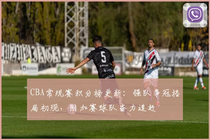 CBA常规赛积分榜更新：强队争冠格局初现，附加赛球队奋力追赶