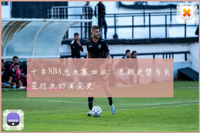 十年NBA总决赛回放：王朝更替与巨星对决的演变史