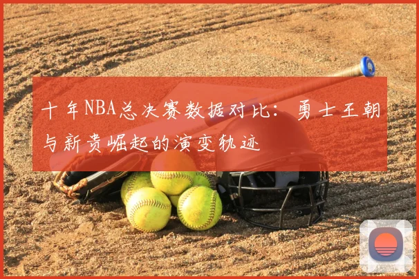 十年NBA总决赛数据对比：勇士王朝与新贵崛起的演变轨迹