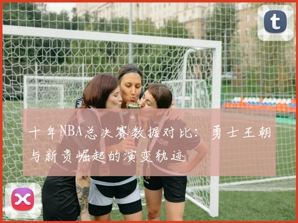 十年NBA总决赛数据对比：勇士王朝与新贵崛起的演变轨迹