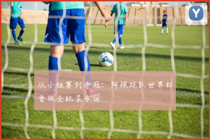 从小组赛到夺冠:阿根廷队世界杯晋级全纪录专访