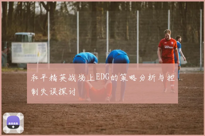 和平精英战场上EDG的策略分析与控制失误探讨