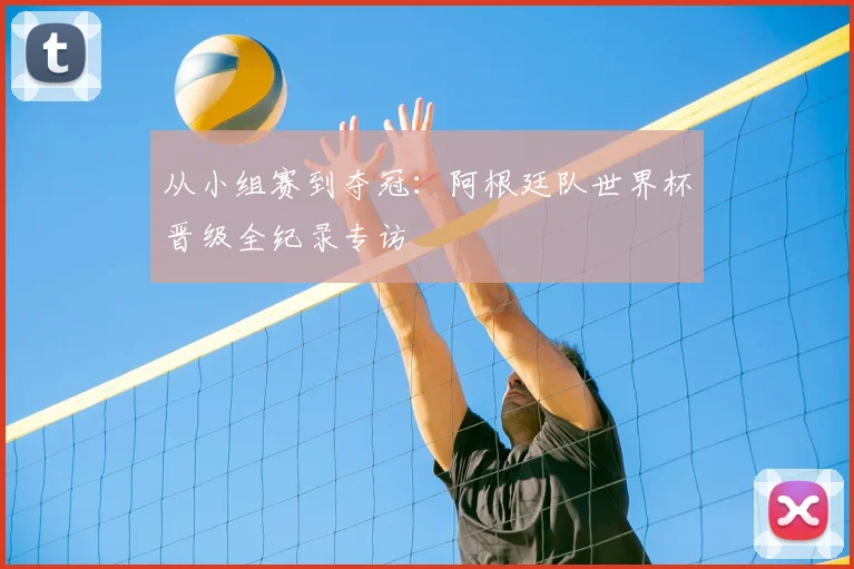 从小组赛到夺冠:阿根廷队世界杯晋级全纪录专访