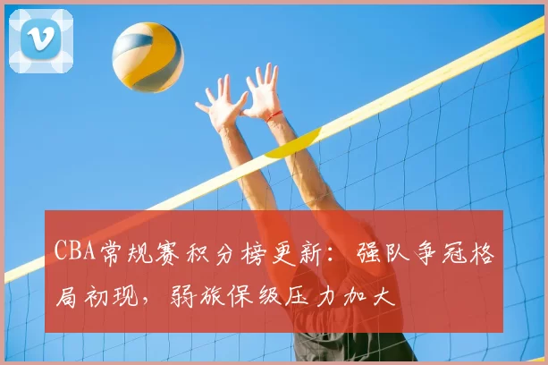 CBA常规赛积分榜更新：强队争冠格局初现，弱旅保级压力加大