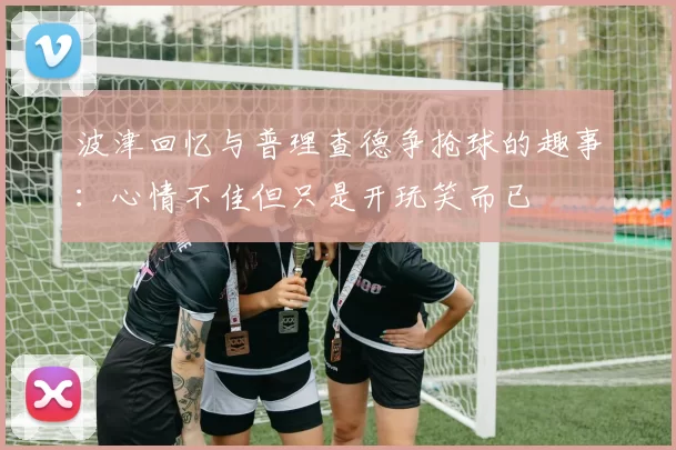 波津回忆与普理查德争抢球的趣事：心情不佳但只是开玩笑而已