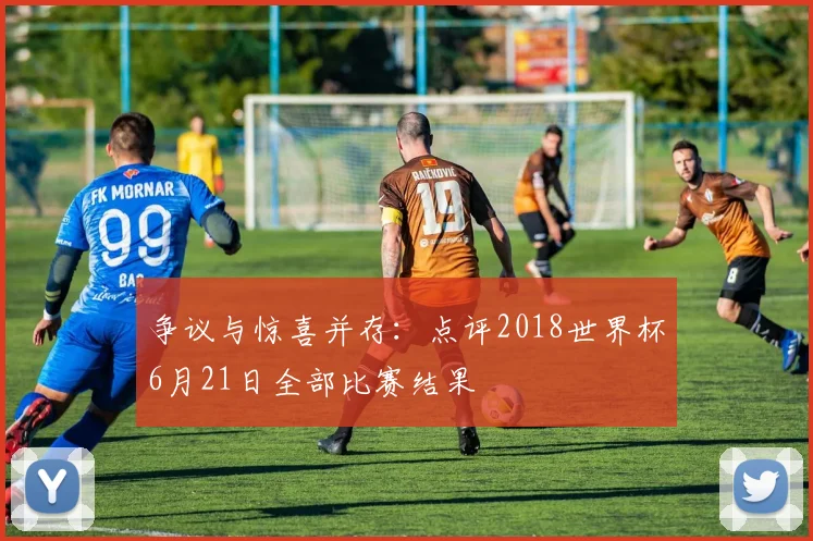 争议与惊喜并存:点评2018世界杯6月21日全部比赛结果