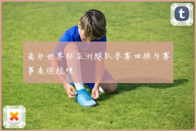 南非世界杯亚洲球队参赛回顾与赛事表现梳理