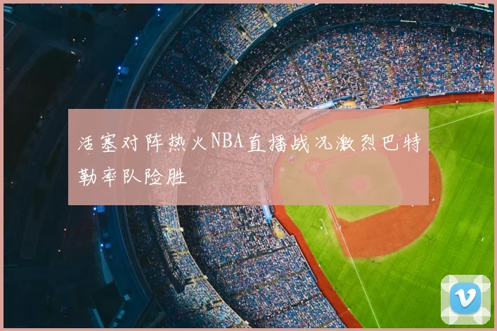活塞对阵热火NBA直播战况激烈巴特勒率队险胜