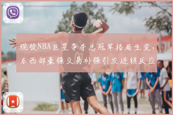 现役NBA巨星争夺总冠军格局生变，东西部豪强交易补强引发连锁反应