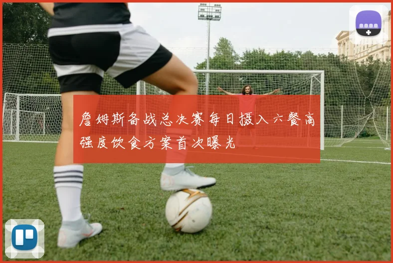 詹姆斯备战总决赛每日摄入六餐高强度饮食方案首次曝光