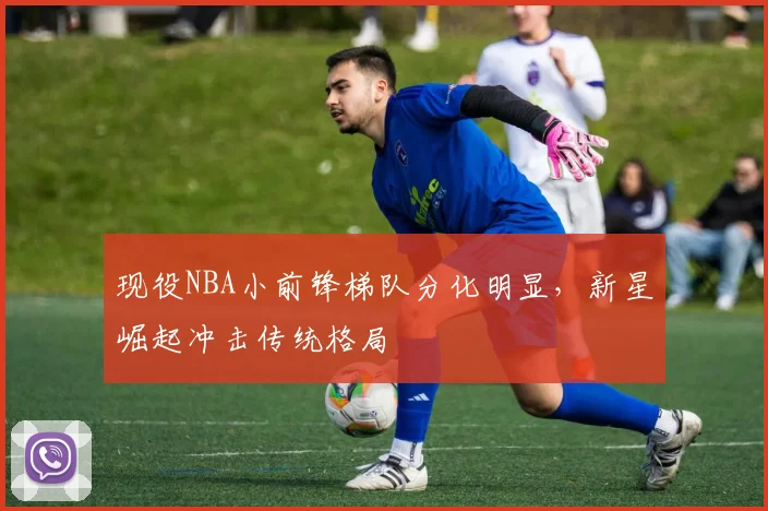 现役NBA小前锋梯队分化明显，新星崛起冲击传统格局
