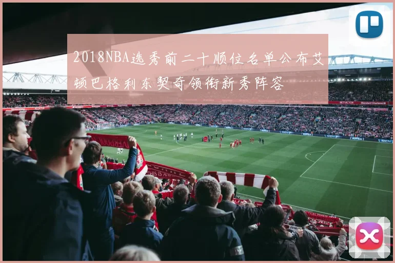 2018NBA选秀前二十顺位名单公布艾顿巴格利东契奇领衔新秀阵容