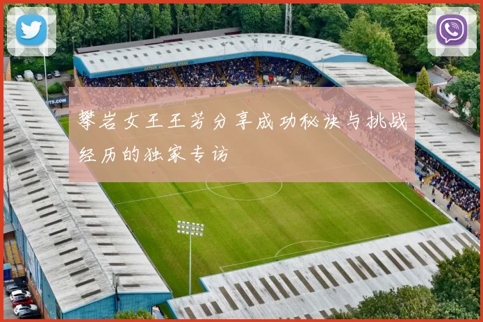 攀岩女王王芳分享成功秘诀与挑战经历的独家专访