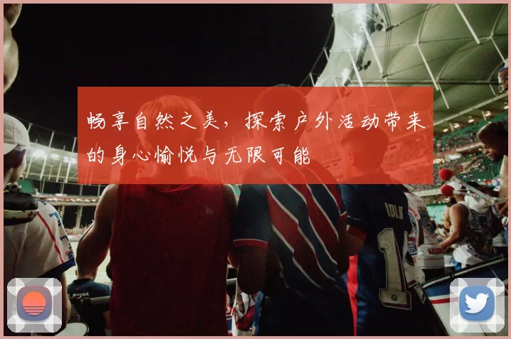 畅享自然之美，探索户外活动带来的身心愉悦与无限可能
