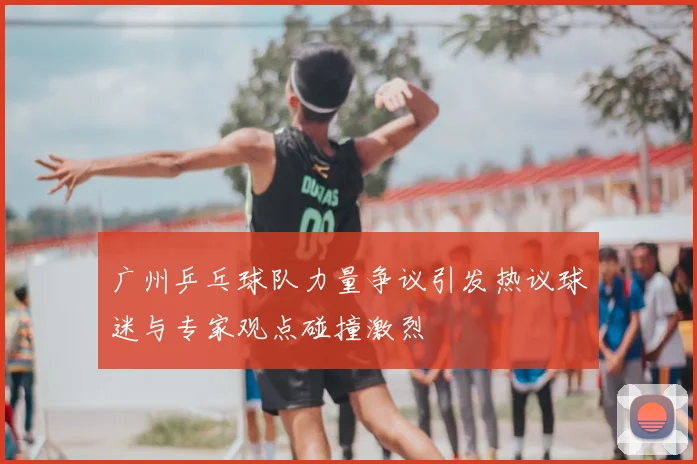 广州乒乓球队力量争议引发热议球迷与专家观点碰撞激烈