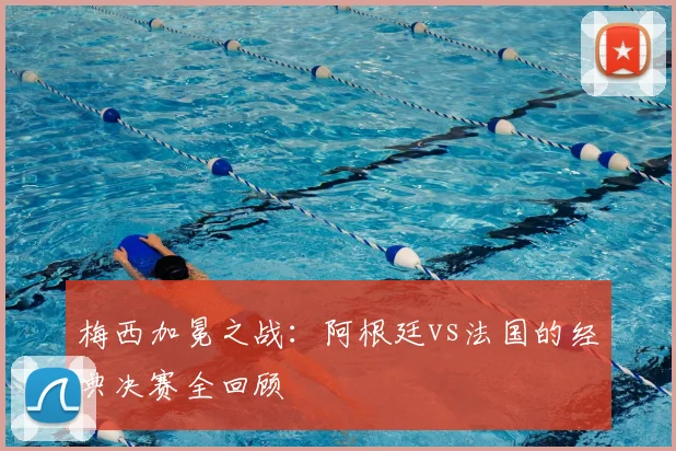 梅西加冕之战:阿根廷vs法国的经典决赛全回顾