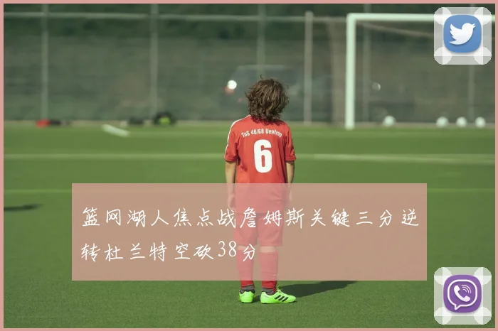 篮网湖人焦点战詹姆斯关键三分逆转杜兰特空砍38分