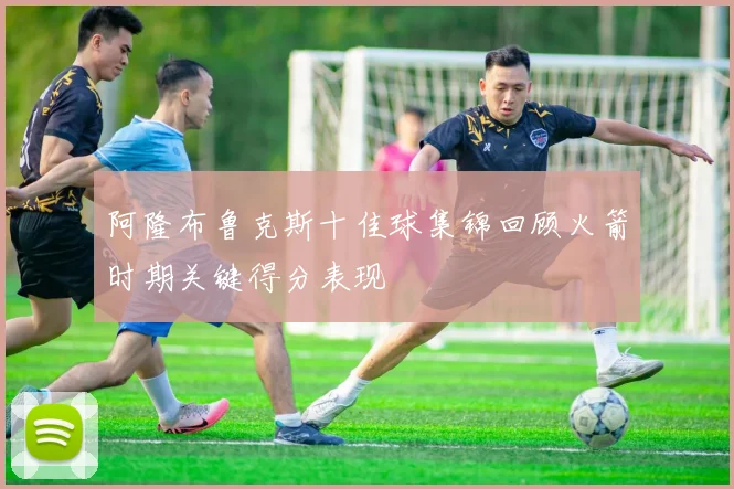 阿隆布鲁克斯十佳球集锦回顾火箭时期关键得分表现