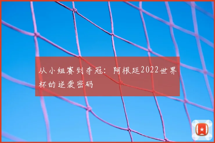 从小组赛到夺冠：阿根廷2022世界杯的逆袭密码