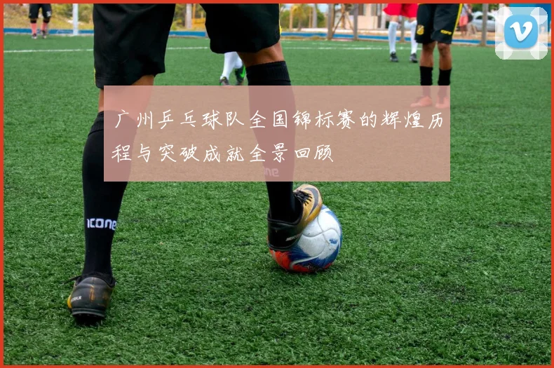 广州乒乓球队全国锦标赛的辉煌历程与突破成就全景回顾
