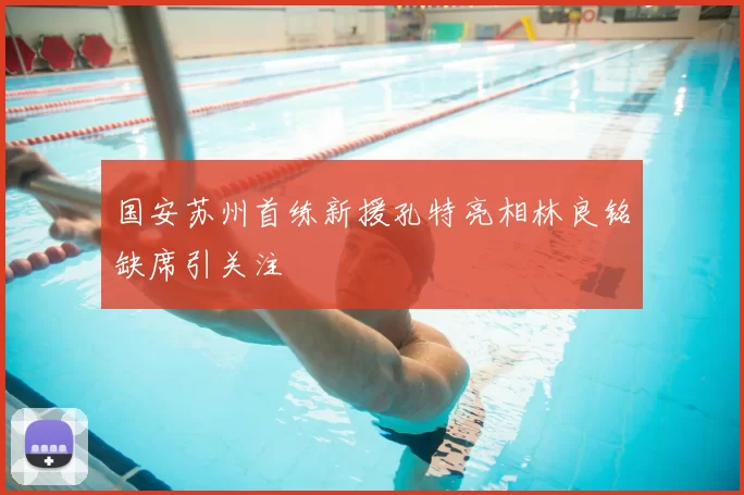 国安苏州首练新援孔特亮相林良铭缺席引关注