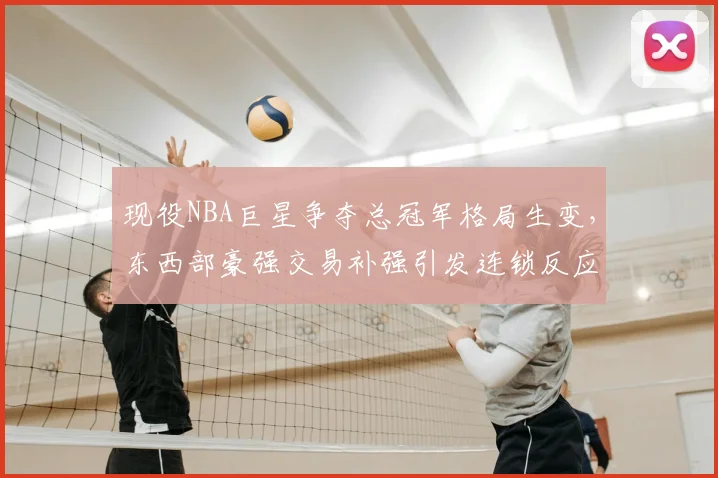 现役NBA巨星争夺总冠军格局生变，东西部豪强交易补强引发连锁反应