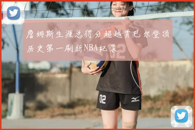 詹姆斯生涯总得分超越贾巴尔登顶历史第一刷新NBA纪录
