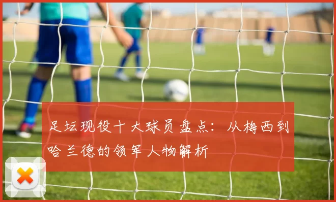 足坛现役十大球员盘点：从梅西到哈兰德的领军人物解析