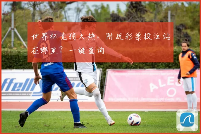 世界杯竞猜火热,附近彩票投注站在哪里?一键查询